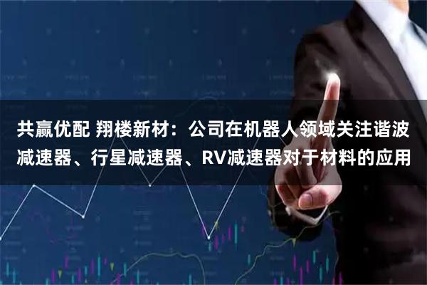 共赢优配 翔楼新材：公司在机器人领域关注谐波减速器、行星减速器、RV减速器对于材料的应用