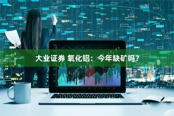 大业证券 氧化铝：今年缺矿吗？