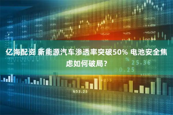亿海配资 新能源汽车渗透率突破50% 电池安全焦虑如何破局？