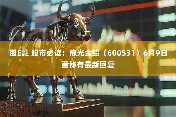 股E融 股市必读：豫光金铅（600531）6月9日董秘有最新回复