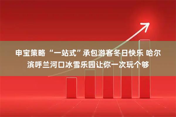 申宝策略 “一站式”承包游客冬日快乐 哈尔滨呼兰河口冰雪乐园让你一次玩个够