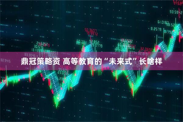 鼎冠策略资 高等教育的“未来式”长啥样
