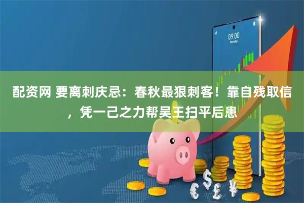 配资网 要离刺庆忌：春秋最狠刺客！靠自残取信，凭一己之力帮吴王扫平后患